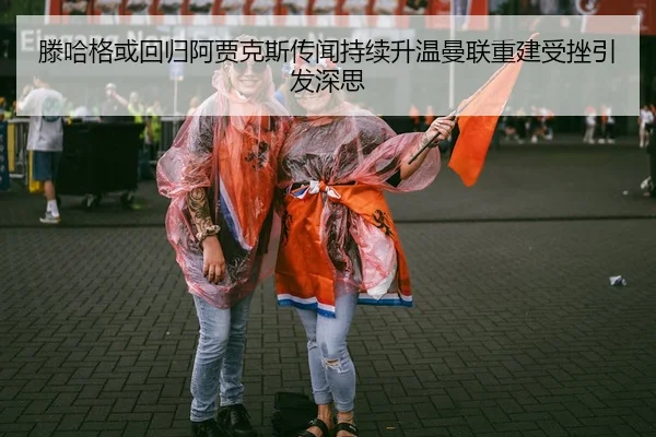 滕哈格或回归阿贾克斯传闻持续升温曼联重建受挫引发深思