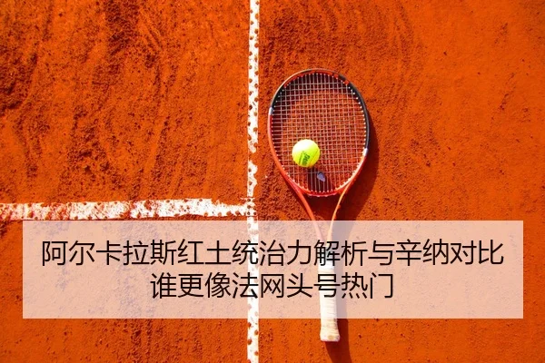 阿尔卡拉斯红土统治力解析与辛纳对比谁更像法网头号热门
